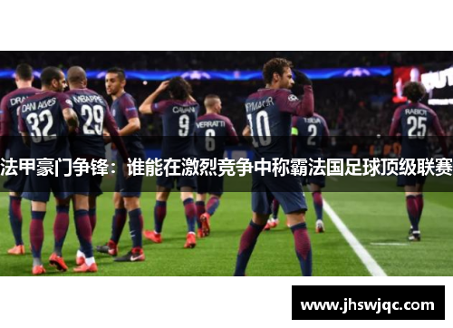 法甲豪门争锋：谁能在激烈竞争中称霸法国足球顶级联赛