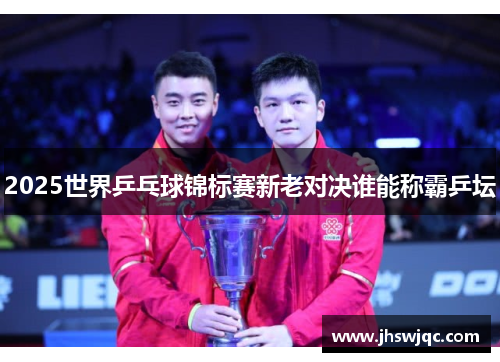 2025世界乒乓球锦标赛新老对决谁能称霸乒坛