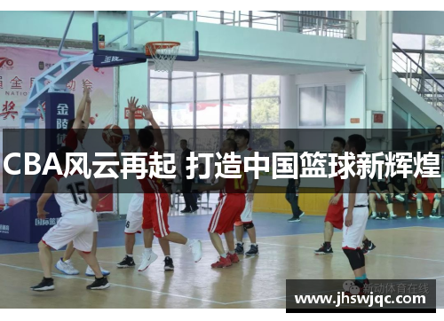 CBA风云再起 打造中国篮球新辉煌 CBA风云再起 打造中国篮球新辉煌