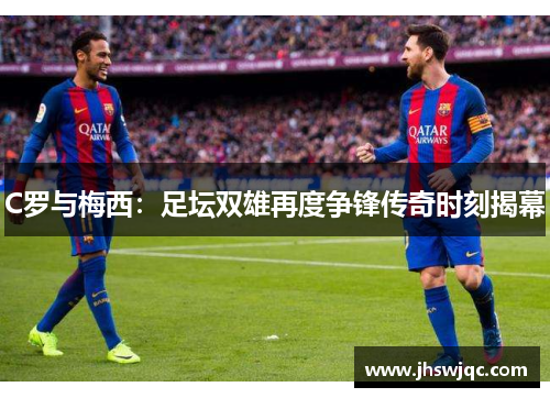 C罗与梅西:足坛双雄再度争锋传奇时刻揭幕 C罗与梅西:足坛双雄再度争锋传奇时刻揭幕