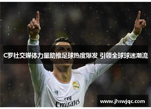 C罗社交媒体力量助推足球热度爆发 引领全球球迷潮流 C罗社交媒体力量助推足球热度爆发 引领全球球迷潮流