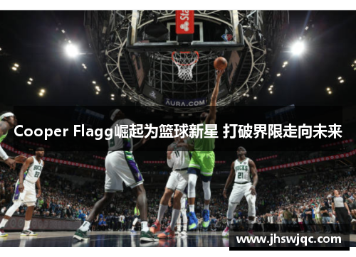Cooper Flagg崛起为篮球新星 打破界限走向未来 Cooper Flagg崛起为篮球新星 打破界限走向未来