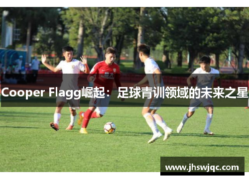 Cooper Flagg崛起：足球青训领域的未来之星