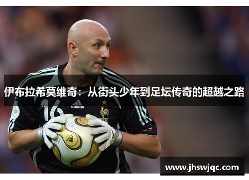 伊布拉希莫维奇:从街头少年到足坛传奇的超越之路 伊布拉希莫维奇:从街头少年到足坛传奇的超越之路