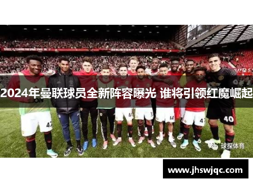 2024年曼联球员全新阵容曝光 谁将引领红魔崛起