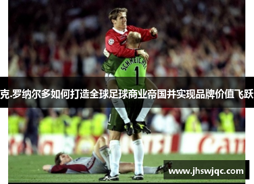 克.罗纳尔多如何打造全球足球商业帝国并实现品牌价值飞跃